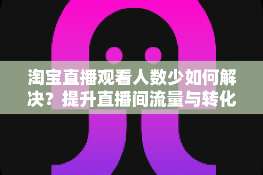 淘宝直播观看人数少如何解决?提升直播间流量与转化的全攻略 淘宝直播观看人数少如何解决?提升直播间流量与转化的全攻略