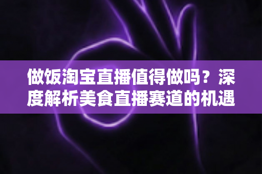 做饭淘宝直播值得做吗？深度解析美食直播赛道的机遇与挑战