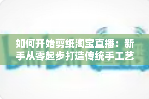 如何开始剪纸淘宝直播：新手从零起步打造传统手工艺直播间的完整指南