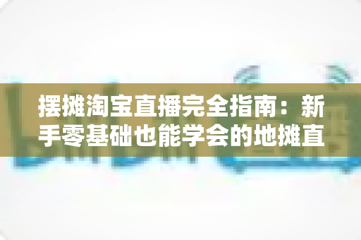 摆摊淘宝直播完全指南：新手零基础也能学会的地摊直播带货实战攻略