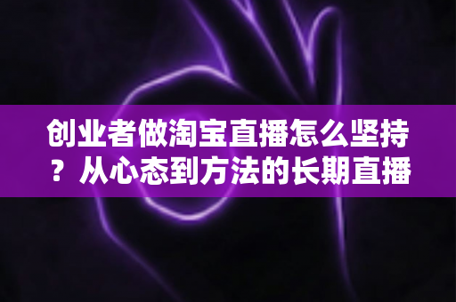 创业者做淘宝直播怎么坚持？从心态到方法的长期直播生存指南