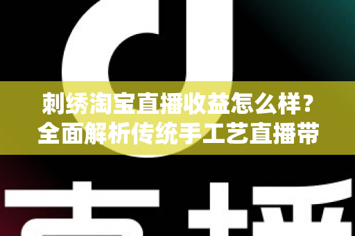 刺绣淘宝直播收益怎么样？全面解析传统手工艺直播带货的真实收入、变现渠道与未来前景