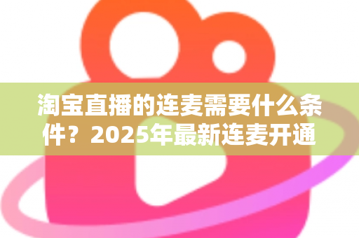 淘宝直播的连麦需要什么条件？2025年最新连麦开通门槛与实操全攻略