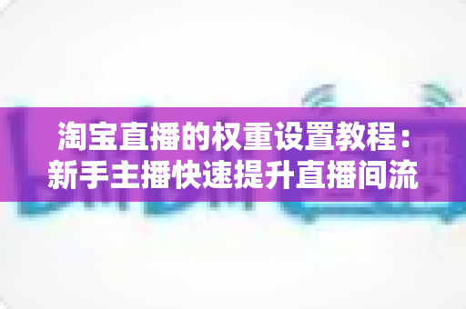 淘宝直播的权重设置教程：新手主播快速提升直播间流量的完整实战指南