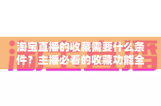 淘宝直播的收藏需要什么条件?主播必看的收藏功能全解析与涨粉运营实战指南 淘宝直播的收藏需要什么条件?主播必看的收藏功能全解析与涨粉运营实战指南