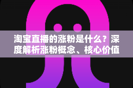 淘宝直播的涨粉是什么?深度解析涨粉概念、核心价值与实用涨粉技巧全攻略 淘宝直播的涨粉是什么?深度解析涨粉概念、核心价值与实用涨粉技巧全攻略