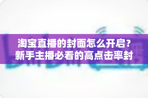 淘宝直播的封面怎么开启？新手主播必看的高点击率封面设置全攻略