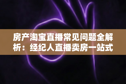 房产淘宝直播常见问题全解析：经纪人直播卖房一站式避坑指南