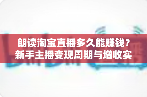 朗读淘宝直播多久能赚钱？新手主播变现周期与增收实战全指南