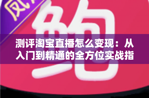 测评淘宝直播怎么变现:从入门到精通的全方位实战指南与深度分析 测评淘宝直播怎么变现:从入门到精通的全方位实战指南与深度分析