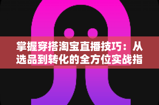 掌握穿搭淘宝直播技巧：从选品到转化的全方位实战指南，助你打造高人气穿搭直播间