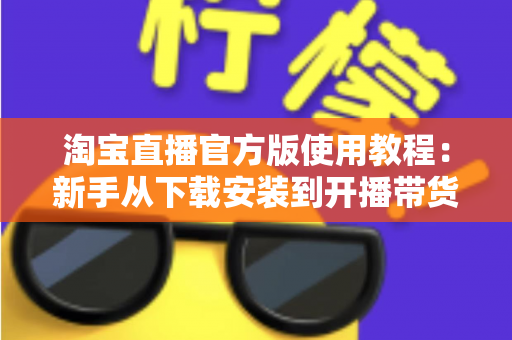 淘宝直播官方版使用教程：新手从下载安装到开播带货的全流程指南
