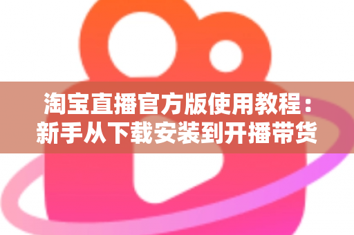 淘宝直播官方版使用教程：新手从下载安装到开播带货的全流程指南