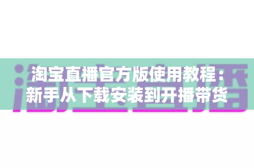 淘宝直播官方版使用教程：新手从下载安装到开播带货的全流程指南