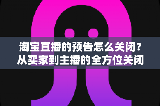 淘宝直播的预告怎么关闭?从买家到主播的全方位关闭指南,教你轻松管理直播提醒与预告设置 淘宝直播的预告怎么关闭?从买家到主播的全方位关闭指南,教你轻松管理直播提醒与预告设置