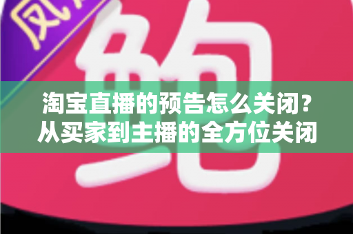淘宝直播的预告怎么关闭?从买家到主播的全方位关闭指南,教你轻松管理直播提醒与预告设置 淘宝直播的预告怎么关闭?从买家到主播的全方位关闭指南,教你轻松管理直播提醒与预告设置
