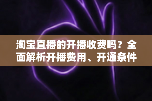 淘宝直播的开播收费吗？全面解析开播费用、开通条件与成本指南