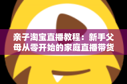 亲子淘宝直播教程：新手父母从零开始的家庭直播带货全攻略