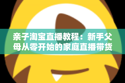 亲子淘宝直播教程：新手父母从零开始的家庭直播带货全攻略