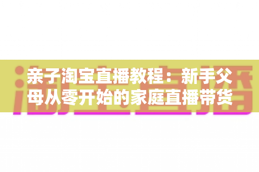 亲子淘宝直播教程：新手父母从零开始的家庭直播带货全攻略