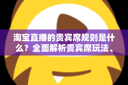 淘宝直播的贵宾席规则是什么？全面解析贵宾席玩法、准入条件与运营技巧