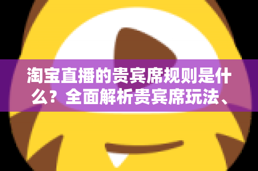 淘宝直播的贵宾席规则是什么？全面解析贵宾席玩法、准入条件与运营技巧