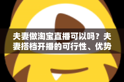 夫妻做淘宝直播可以吗?夫妻搭档开播的可行性、优势与实操指南全面解析 夫妻做淘宝直播可以吗?夫妻搭档开播的可行性、优势与实操指南全面解析