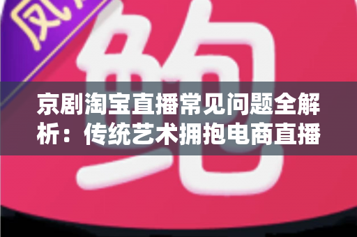 京剧淘宝直播常见问题全解析：传统艺术拥抱电商直播的实用指南