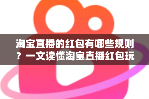 淘宝直播的红包有哪些规则？一文读懂淘宝直播红包玩法与领取细则