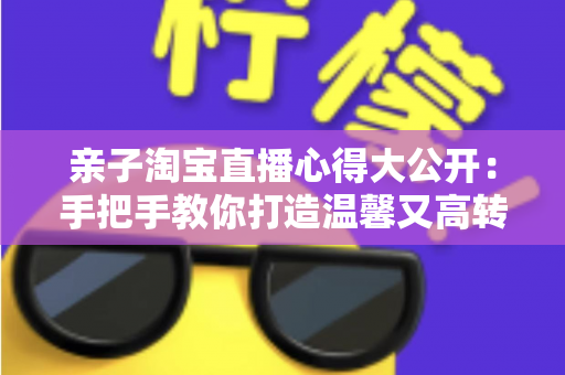 亲子淘宝直播心得大公开:手把手教你打造温馨又高转化的亲子直播间 亲子淘宝直播心得大公开:手把手教你打造温馨又高转化的亲子直播间