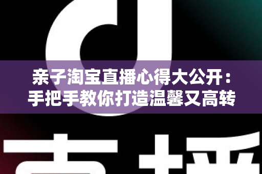 亲子淘宝直播心得大公开：手把手教你打造温馨又高转化的亲子直播间