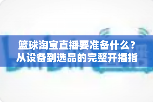 篮球淘宝直播要准备什么？从设备到选品的完整开播指南，助你快速打造高转化篮球直播间
