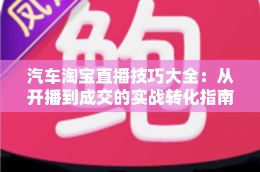 汽车淘宝直播技巧大全:从开播到成交的实战转化指南 汽车淘宝直播技巧大全:从开播到成交的实战转化指南