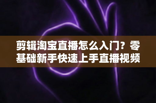 剪辑淘宝直播怎么入门？零基础新手快速上手直播视频剪辑的完整指南