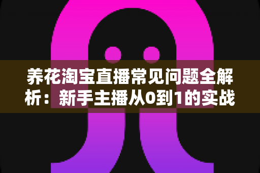 养花淘宝直播常见问题全解析：新手主播从0到1的实战避坑指南