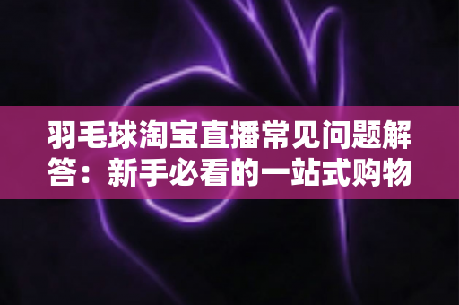 羽毛球淘宝直播常见问题解答：新手必看的一站式购物指南