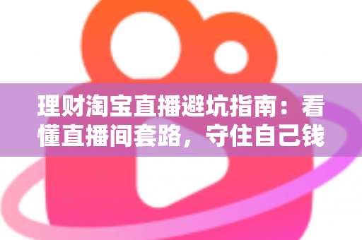 理财淘宝直播避坑指南：看懂直播间套路，守住自己钱袋子的实用防坑全攻略