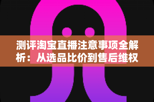 测评淘宝直播注意事项全解析:从选品比价到售后维权,一篇避坑指南全说清 测评淘宝直播注意事项全解析:从选品比价到售后维权,一篇避坑指南全说清