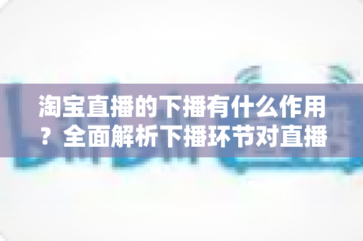 淘宝直播的下播有什么作用?全面解析下播环节对直播间流量、权重与粉丝运营的重要影响 淘宝直播的下播有什么作用?全面解析下播环节对直播间流量、权重与粉丝运营的重要影响