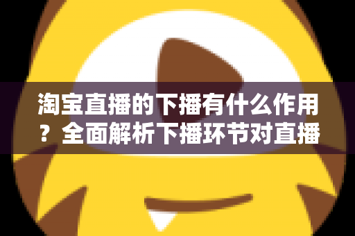 淘宝直播的下播有什么作用?全面解析下播环节对直播间流量、权重与粉丝运营的重要影响 淘宝直播的下播有什么作用?全面解析下播环节对直播间流量、权重与粉丝运营的重要影响