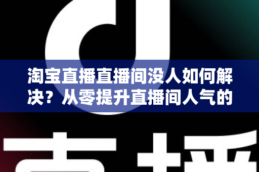 淘宝直播直播间没人如何解决？从零提升直播间人气的完整实战指南