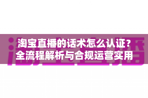 淘宝直播的话术怎么认证?全流程解析与合规运营实用指南 淘宝直播的话术怎么认证?全流程解析与合规运营实用指南