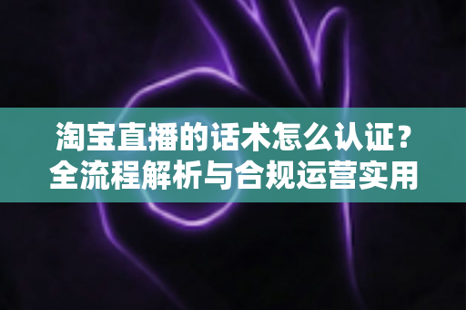 淘宝直播的话术怎么认证?全流程解析与合规运营实用指南 淘宝直播的话术怎么认证?全流程解析与合规运营实用指南