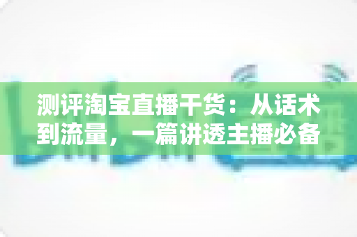 测评淘宝直播干货:从话术到流量,一篇讲透主播必备的实战指南 测评淘宝直播干货:从话术到流量,一篇讲透主播必备的实战指南