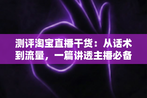 测评淘宝直播干货:从话术到流量,一篇讲透主播必备的实战指南 测评淘宝直播干货:从话术到流量,一篇讲透主播必备的实战指南