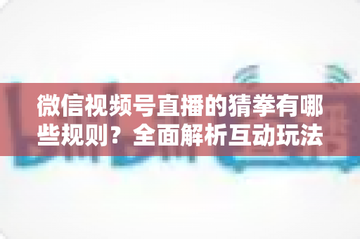 微信视频号直播的猜拳有哪些规则?全面解析互动玩法、奖励机制与避坑指南 微信视频号直播的猜拳有哪些规则?全面解析互动玩法、奖励机制与避坑指南