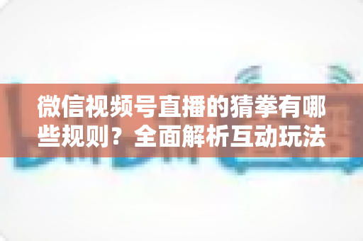微信视频号直播的猜拳有哪些规则?全面解析互动玩法、奖励机制与避坑指南 微信视频号直播的猜拳有哪些规则?全面解析互动玩法、奖励机制与避坑指南