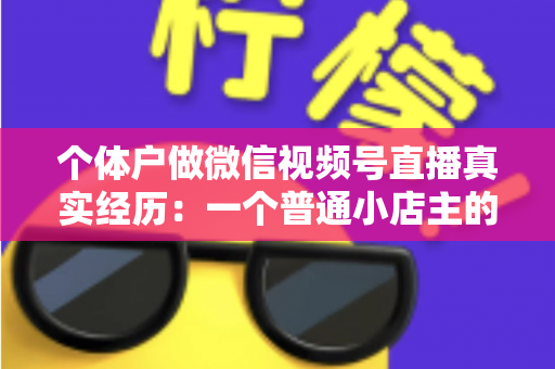 个体户做微信视频号直播真实经历:一个普通小店主的三个月实战全记录与避坑指南 个体户做微信视频号直播真实经历:一个普通小店主的三个月实战全记录与避坑指南