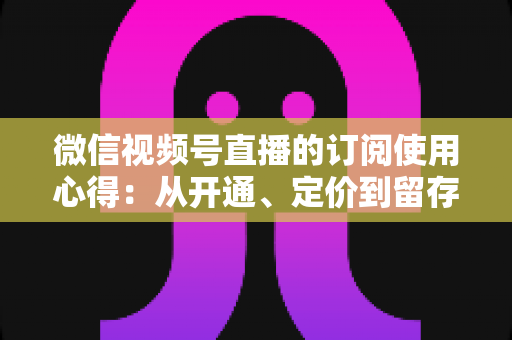 微信视频号直播的订阅使用心得:从开通、定价到留存的全程实战指南 微信视频号直播的订阅使用心得:从开通、定价到留存的全程实战指南