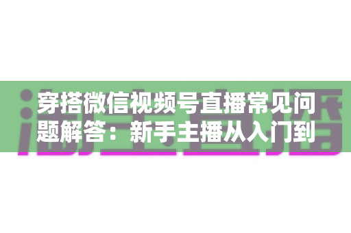 穿搭微信视频号直播常见问题解答：新手主播从入门到精通的实战指南